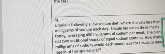 the car 
6) 
Ursula is following a low sodium diet, where she eats less than
milligrams of sodium each day. Ursula has eaten three meals 
today, averaging 450 milligrams of sodium per meal. She plans 
eat two additional snacks of equal sodium content. How many
milligrams of sodium would each snack have for Ursula to mee 
needs of her special diet?