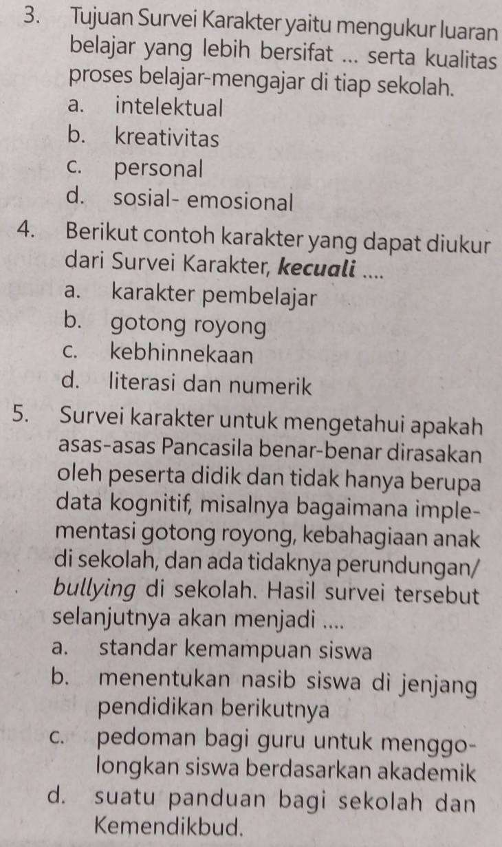 Tujuan Survei Karakter yaitu mengukur luaran
belajar yang lebih bersifat ... serta kualitas
proses belajar-mengajar di tiap sekolah.
a. intelektual
b. kreativitas
c. personal
d. sosial- emosional
4. Berikut contoh karakter yang dapat diukur
dari Survei Karakter, kecuali ....
a. karakter pembelajar
b. gotong royong
c. kebhinnekaan
d. literasi dan numerik
5. Survei karakter untuk mengetahui apakah
asas-asas Pancasila benar-benar dirasakan
oleh peserta didik dan tidak hanya berupa
data kognitif, misalnya bagaimana imple-
mentasi gotong royong, kebahagiaan anak
di sekolah, dan ada tidaknya perundungan/
bullying di sekolah. Hasil survei tersebut
selanjutnya akan menjadi ....
a. standar kemampuan siswa
b. menentukan nasib siswa di jenjang
pendidikan berikutnya
c. pedoman bagi guru untuk menggo-
longkan siswa berdasarkan akademik
d. suatu panduan bagi sekolah dan
Kemendikbud.