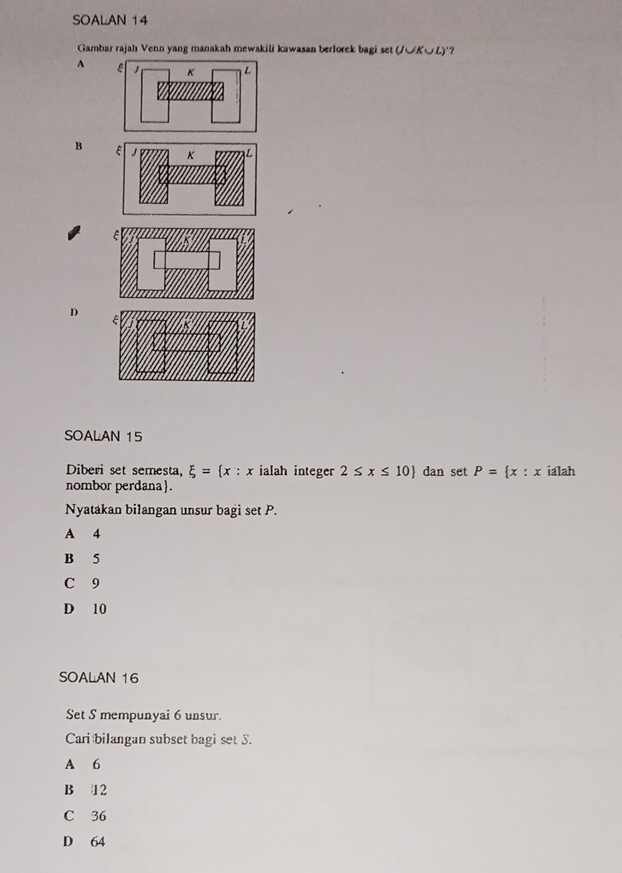 SOALAN 14
Gambar rajah Venn yang manakah mewakili kawasan berlorek bagi set (J∪K∪L) '?
A
B
D
SOALAN 15
Diberi set semesta, xi =(x : x ialah integer 2≤ x≤ 10 dan set P= x:x ialah
nombor perdana.
Nyatakan bilangan unsur bagi set P.
A 4
B 5
C 9
D 10
SOALAN 16
Set S mempunyai 6 unsur.
Cari bilangan subset bagi set S.
A 6
B 12
C 36
D 64