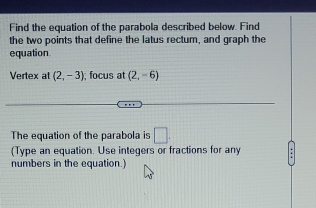 Find the equation of the parabola described below. Find 
the two points that define the latus rectum, and graph the 
equation 
Vertex at (2,-3); focus at (2,-6)
The equation of the parabola is □. 
(Type an equation. Use integers or fractions for any 
numbers in the equation.)