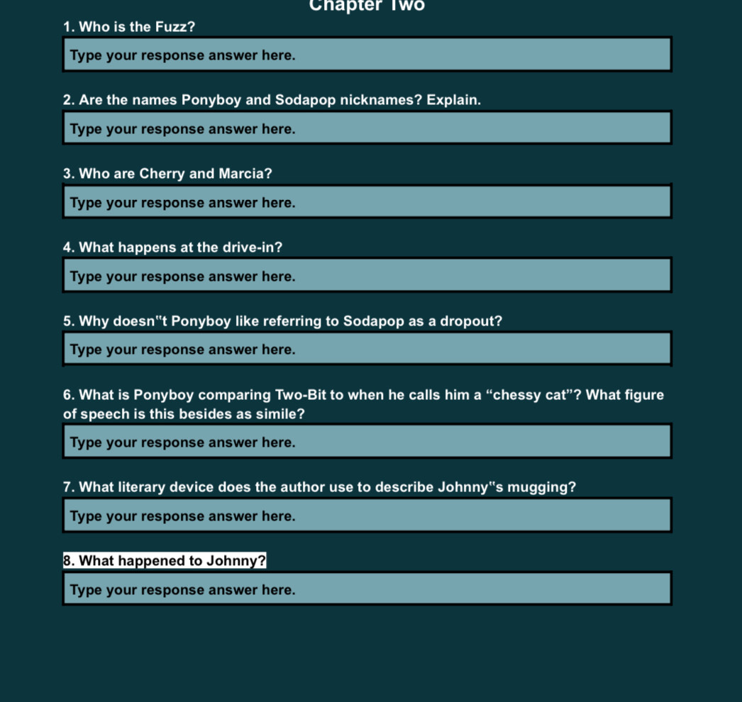 Chapter Two 
1. Who is the Fuzz? 
Type your response answer here. 
2. Are the names Ponyboy and Sodapop nicknames? Explain. 
Type your response answer here. 
3. Who are Cherry and Marcia? 
Type your response answer here. 
4. What happens at the drive-in? 
Type your response answer here. 
5. Why doesn''t Ponyboy like referring to Sodapop as a dropout? 
Type your response answer here. 
6. What is Ponyboy comparing Two-Bit to when he calls him a “chessy cat”? What figure 
of speech is this besides as simile? 
Type your response answer here. 
7. What literary device does the author use to describe Johnny''s mugging? 
Type your response answer here. 
8. What happened to Johnny? 
Type your response answer here.