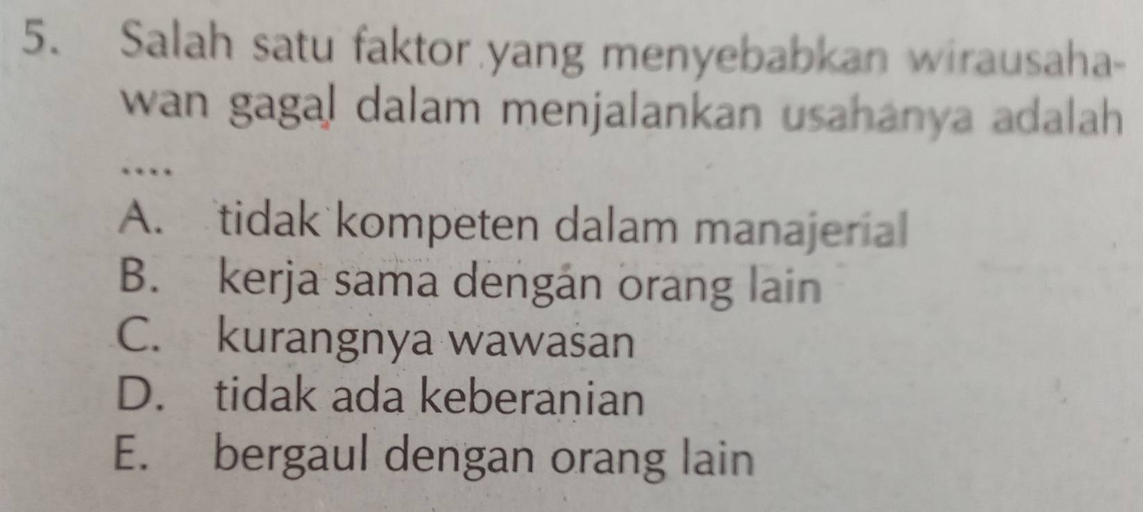 Salah satu faktor yang menyebabkan wirausaha-
wan gagal dalam menjalankan usahanya adalah 
…
A. tidak kompeten dalam manajerial
B. kerja sama dengán orang lain
C. kurangnya wawasan
D. tidak ada keberanian
E. bergaul dengan orang lain