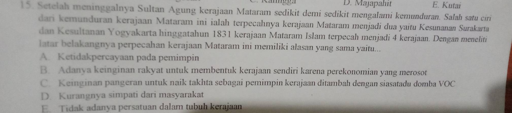 D. Majapahit E. Kutai
15. Setełah meninggalnya Sultan Agung kerajaan Mataram sedikit demi sedikit mengalami kemunduran. Salah satu ciri
dari kemunduran kerajaan Mataram ini ialah terpeçahnya kerajaan Mataram menjadi dua yaitu Kesunanan Surakarta
dan Kesultanan Yogyakarta hinggatahun 1831 kerajaan Mataram Islam terpecah menjadi 4 kerajaan. Dengan meneliti
latar belakangnya perpecahan kerajaan Mataram ini memiliki alasan yang sama yaitu...
A. Ketidakpercayaan pada pemimpin
B. Adanya keinginan rakyat untuk membentuk kerajaan sendiri karena perekonomian yang merosot
C. Keinginan pangeran untuk naik takhta sebagai pemimpin kerajaan ditambah dengan siasatadu domba VOC
D. Kurangnya simpati dari masyarakat
E. Tidak adanya persatuan dalam tubuh kerajaan