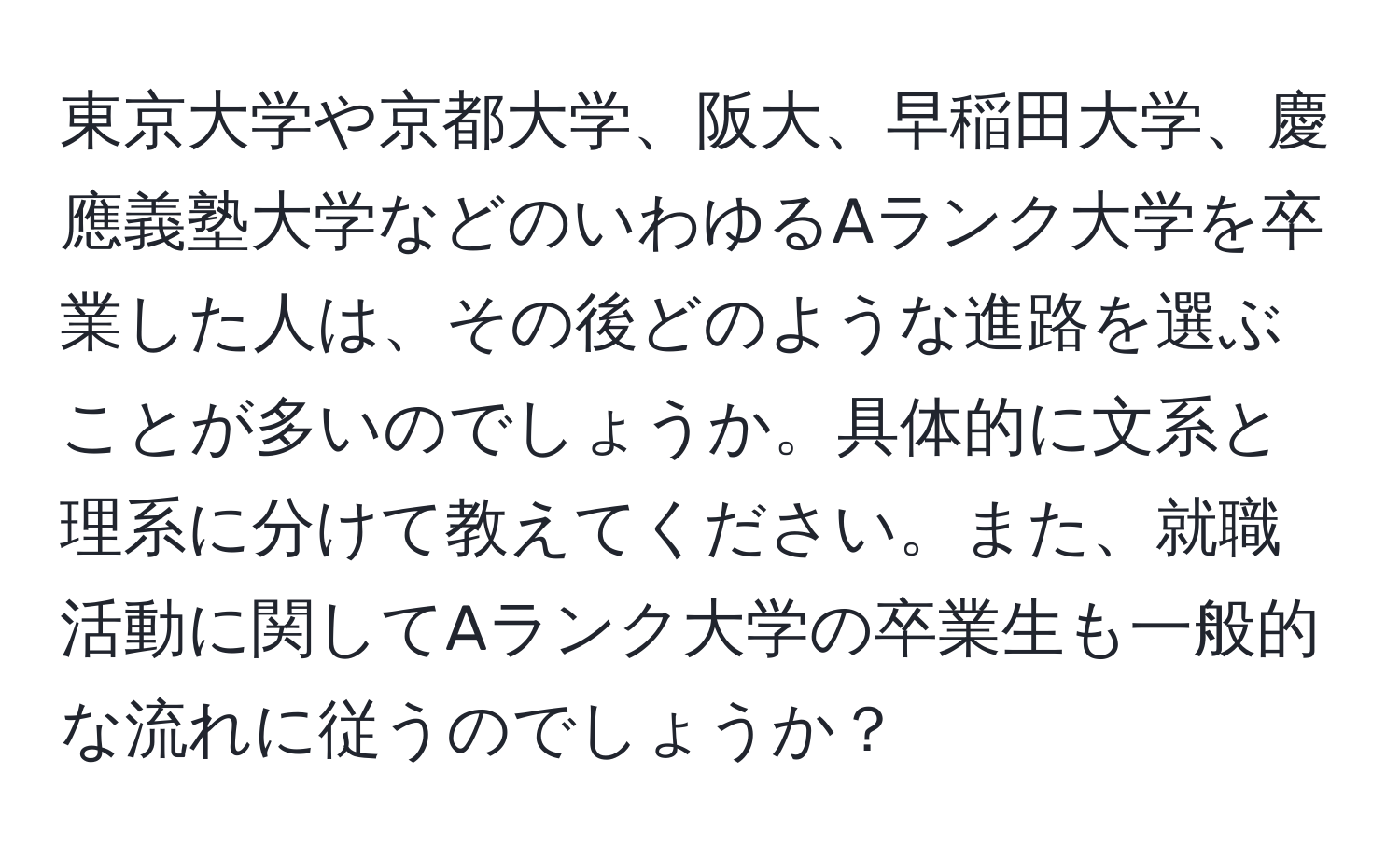 東京大学や京都大学、阪大、早稲田大学、慶應義塾大学などのいわゆるAランク大学を卒業した人は、その後どのような進路を選ぶことが多いのでしょうか。具体的に文系と理系に分けて教えてください。また、就職活動に関してAランク大学の卒業生も一般的な流れに従うのでしょうか？