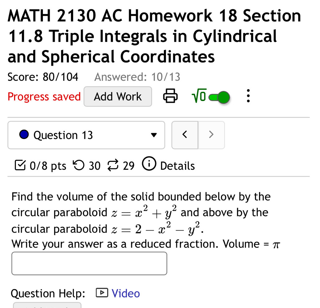 MATH 2130 AC Homework 18 Section 
11.8 Triple Integrals in Cylindrical 
and Spherical Coordinates 
Score: 80/104 Answered: 10/13 
sqrt(0) 
Progress saved Add Work : 
Question 13 < > 
0/8 pts つ 30 29 i) Details 
Find the volume of the solid bounded below by the 
circular paraboloid z=x^2+y^2 and above by the 
circular paraboloid z=2-x^2-y^2. 
Write your answer as a reduced fraction. Volume =π
Question Help: Video