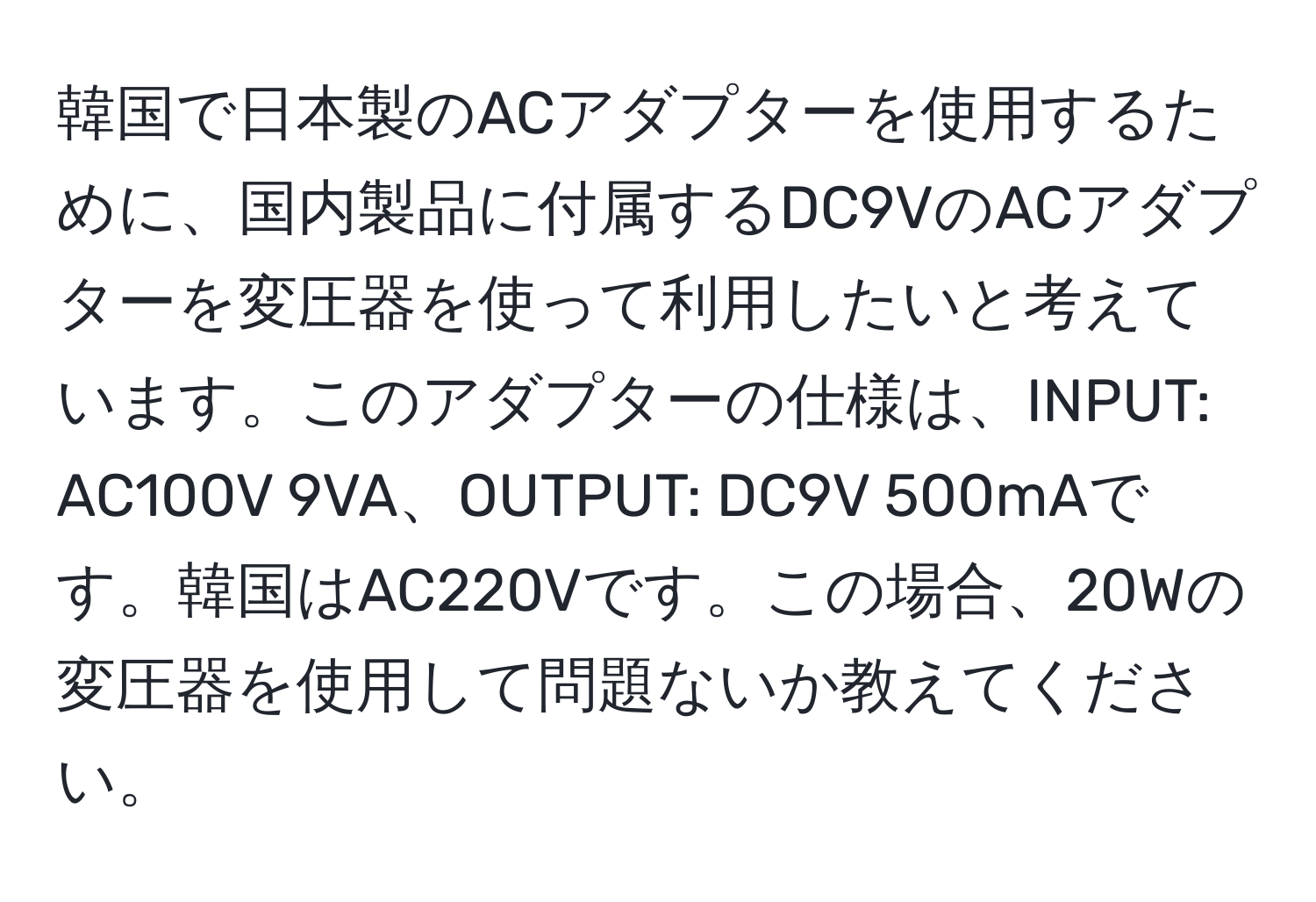 韓国で日本製のACアダプターを使用するために、国内製品に付属するDC9VのACアダプターを変圧器を使って利用したいと考えています。このアダプターの仕様は、INPUT: AC100V 9VA、OUTPUT: DC9V 500mAです。韓国はAC220Vです。この場合、20Wの変圧器を使用して問題ないか教えてください。