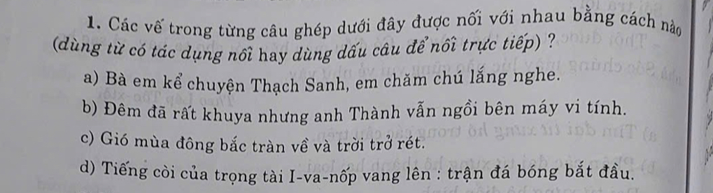 Các vế trong từng câu ghép dưới đây được nối với nhau bằng cách nào
(dùng từ có tác dụng nổi hay dùng dấu câu để nối trực tiếp) ?
a) Bà em kể chuyện Thạch Sanh, em chăm chú lắng nghe.
b) Đêm đã rất khuya nhưng anh Thành vẫn ngồi bên máy vi tính.
c) Gió mùa đông bắc tràn về và trời trở rét.
d) Tiếng còi của trọng tài I-va-nốp vang lên : trận đá bóng bắt đầu.