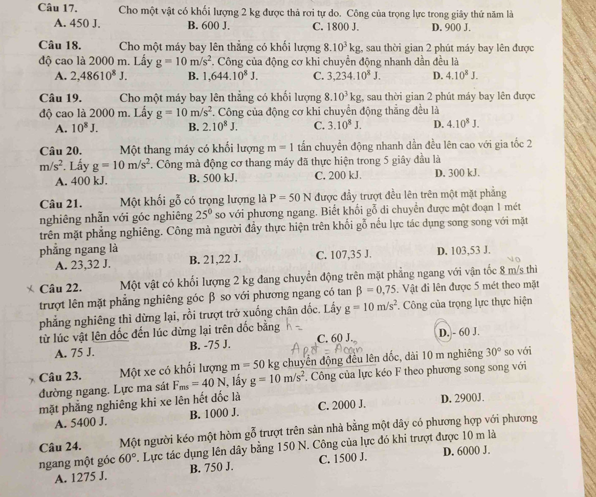 Cho một vật có khối lượng 2 kg được thả rơi tự do. Công của trọng lực trong giây thứ năm là
A. 450 J. B. 600 J. C. 1800 J. D. 900 J.
Câu 18.  Cho một máy bay lên thẳng có khối lượng 8.10^3kg;, sau thời gian 2 phút máy bay lên được
độ cao là 2000 m. Lấy g=10m/s^2 *. Công của động cơ khi chuyền động nhanh dần đều là
A. 2,48610^8J. B. 1,644.10^8J. C. 3,234.10^8J. D. 4.10^8J.
Câu 19. Cho một máy bay lên thẳng có khối lượng 8.10^3kg;, sau thời gian 2 phút máy bay lên được
độ cao là 2000 m. Lấy g=10m/s^2. Công của động cơ khi chuyển động thắng đều là
A. 10^8J. B. 2.10^8J. C. 3.10^8J. D. 4.10^8J.
Câu 20. Một thang máy có khối lượng m=1 tấn chuyển động nhanh dần đều lên cao với gia tốc 2
m/s^2. Lấy g=10m/s^2 7. Công mà động cơ thang máy đã thực hiện trong 5 giây đầu là
A. 400 kJ. B. 500 kJ. C. 200 kJ. D. 300 kJ.
Câu 21. Một khối gỗ có trọng lượng là P=50N được đầy trượt đều lên trên một mặt phẳng
nghiêng nhẫn với góc nghiêng 25^0 so với phương ngang. Biết khối gỗ di chuyển được một đoạn 1 mét
trên mặt phẳng nghiêng. Công mà người đầy thực hiện trên khối gỗ nếu lực tác dụng song song với mặt
phẳng ngang là D. 103,53 J.
A. 23,32 J. B. 21,22 J. C. 107,35 J.
Câu 22. Một vật có khối lượng 2 kg đang chuyển động trên mặt phẳng ngang với vận tốc 8 m/s thì
trượt lên mặt phẳng nghiêng góc β so với phương ngang có tan beta =0,75. Vật đi lên được 5 mét theo mặt
phẳng nghiêng thì dừng lại, rồi trượt trở xuống chân dốc. Lấy g=10m/s^2. Công của trọng lực thực hiện
từ lúc vật lên dốc đến lúc dừng lại trên dốc bằng
C. 60 J. D. - 60 J.
A. 75 J. B. -75 J.
Câu 23. Một xe có khối lượng m=50 kg chuyển động đều lên dốc, dài 10 m nghiêng 30° so với
đường ngang. Lực ma sát F_ms=40N 1, lấy g=10m/s^2. Công của lực kéo F theo phương song song với
mặt phẳng nghiêng khi xe lên hết dốc là
A. 5400 J. B. 1000 J. C. 2000 J. D. 2900J.
Câu 24. Một người kéo một hòm gỗ trượt trên sàn nhà bằng một dây có phương hợp với phương
ngang một góc 60°. Lực tác dụng lên dây bằng 150 N. Công của lực đó khi trượt được 10 m là
D. 6000 J.
A. 1275 J. B. 750 J. C. 1500 J.