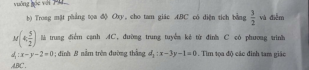 vuông góc với PM. 
b) Trong mặt phẳng tọa độ Oxy, cho tam giác ABC có diện tích bằng  3/2  và điểm
M(4; 5/2 ) là trung điểm cạnh AC, đường trung tuyến kẻ từ đỉnh C có phương trình
d_1:x-y-2=0; đỉnh B nằm trên đường thẳng d_2:x-3y-1=0. Tìm tọa độ các đỉnh tam giác
ABC.