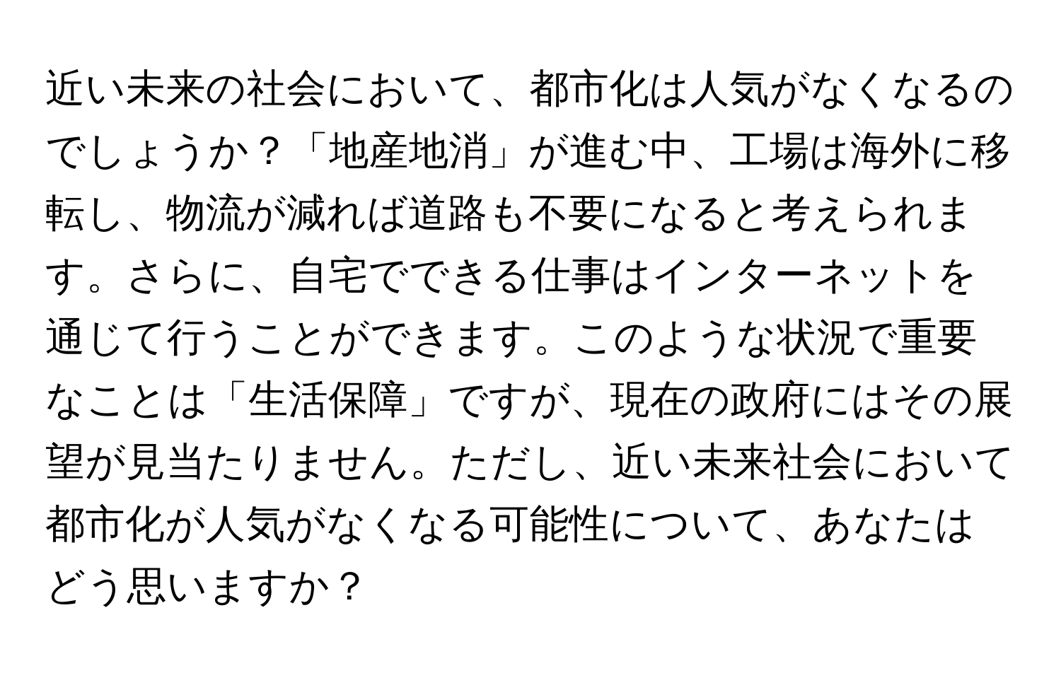 近い未来の社会において、都市化は人気がなくなるのでしょうか？「地産地消」が進む中、工場は海外に移転し、物流が減れば道路も不要になると考えられます。さらに、自宅でできる仕事はインターネットを通じて行うことができます。このような状況で重要なことは「生活保障」ですが、現在の政府にはその展望が見当たりません。ただし、近い未来社会において都市化が人気がなくなる可能性について、あなたはどう思いますか？