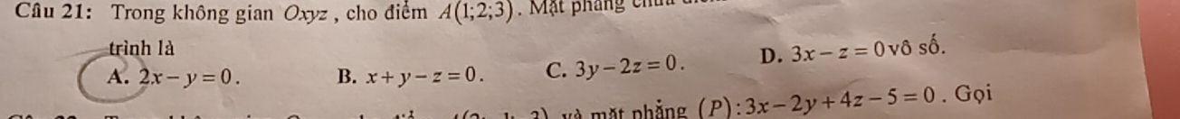 Trong không gian Oxyz , cho điểm A(1;2;3) Mặt pháng chí
trình là
A. 2x-y=0. B. x+y-z=0. C. 3y-2z=0. D. 3x-z=0 vô số.
2) mặt phẳng (P): 3x-2y+4z-5=0. Gọi