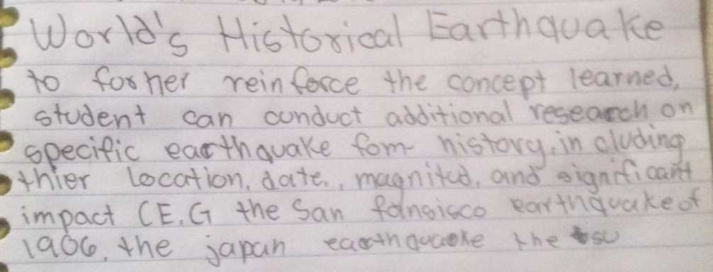 World's Histoxical Earthquake 
to forher reinforce the concept learned, 
student can cunduct additional research on 
specific earthquake form history, in cluding 
thier Location, date., magnited, and significant 
impact CE. G the San fangisco earthquake of 
1906, the japan eacthquaoke thes