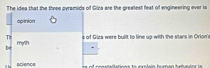 The idea that the three pyramids of Giza are the greatest feat of engineering ever is 
opinion 
Th s of Giza were built to line up with the stars in Orion's 
myth 
be 
science as of constellations to explain human behavior is