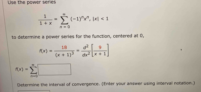 Use the power series
 1/1+x =sumlimits _(n=0)^(∈fty)(-1)^nx^n, |x|<1</tex> 
to determine a power series for the function, centered at 0,
f(x)=frac 18(x+1)^3= d^2/dx^2 [ 9/x+1 ]
f(x)=sumlimits _(n=0)^(∈fty)□
Determine the interval of convergence. (Enter your answer using interval notation.)