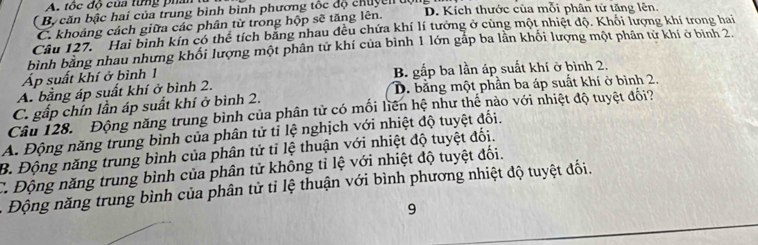 A. tốc độ của từng phân
Bộ căn bậc hai của trung bình bình phương tốc độ chuycn uội
C. khoảng cách giữa các phân từ trong hộp sẽ tăng lên. D. Kích thước của mỗi phân tử tăng lên.
Câu 127. Hai bình kín có thể tích bằng nhau đều chứa khí lí tưởng ở cùng một nhiệt độ. Khối lượng khí trong hai
bình bằng nhau nhưng khối lượng một phân tử khí của bình 1 lớn gấp ba lần khối lượng một phân tử khí ở bình 2.
Áp suất khí ở bình 1 B. gấp ba lần áp suất khí ở bình 2.
A. bằng áp suất khí ở bình 2.
C. gấp chín lần áp suất khí ở bình 2. D. bằng một phần ba áp suất khí ở bình 2.
Câu 128. Động năng trung bình của phân tử có mối liên hệ như thế nào với nhiệt độ tuyệt đối?
A. Động năng trung bình của phân tử tỉ lệ nghịch với nhiệt độ tuyệt đối.
B. Động năng trung bình của phân tử tỉ lệ thuận với nhiệt độ tuyệt đối.
C. Động năng trung bình của phân tử không tỉ lệ với nhiệt độ tuyệt đối.
- Đ ộng năng trung bình của phân tử tỉ lệ thuận với bình phương nhiệt độ tuyệt đối.
9