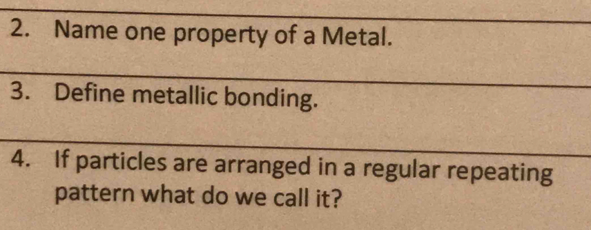 Name one property of a Metal. 
3. Define metallic bonding. 
4. If particles are arranged in a regular repeating 
pattern what do we call it?