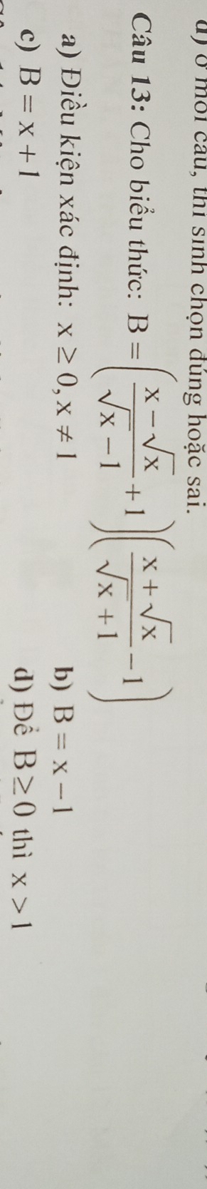 ở môi câu, thi sinh chọn đúng hoặc sai.
Câu 13: Cho biểu thức: B=( (x-sqrt(x))/sqrt(x)-1 +1)( (x+sqrt(x))/sqrt(x)+1 -1)
a) Điều kiện xác định: x≥ 0, x!= 1 B=x-1
b)
c) B=x+1 d) Để B≥ 0 thì x>1