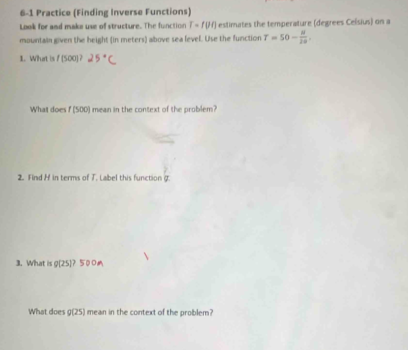 6-1 Practice (Finding Inverse Functions) 
Look for and make use of structure. The function T=f(H) estimates the temperature (degrees Ceísius) on a 
mountain given the beight (in meters) above sea level. Use the function T=50- H/20 . 
1. What is /(500)
What does 1 (500) mean in the context of the problem? 
2. Find H in terms of T. Label this function . 
3. What is g(25) 7 5 
What does g(25) mean in the context of the problem?