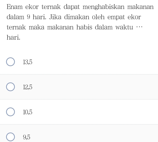 Enam ekor ternak dapat menghabiskan makanan
dalam 9 hari. Jika dimakan oleh empat ekor
ternak maka makanan habis dalam waktu …
hari.
13,5
12, 5
10, 5
9,5