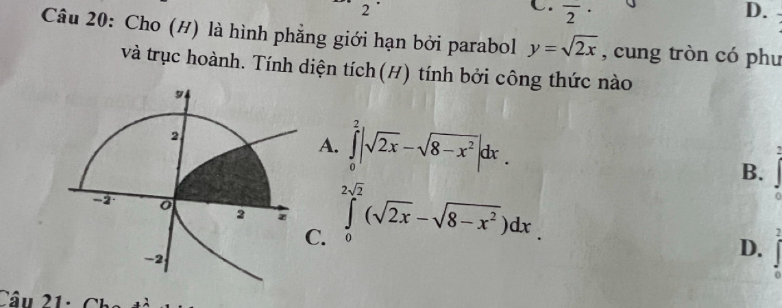 2
C. overline 2· D.
Câu 20: Cho (H) là hình phẳng giới hạn bởi parabol y=sqrt(2x) , cung tròn có phu
và trục hoành. Tính diện tích(H) tính bởi công thức nào
A. ∈tlimits _0^(2|sqrt(2x)-sqrt 8-x^2)|dx.
B.
C. ∈tlimits _0^((2sqrt(2))(sqrt 2x)-sqrt(8-x^2))dx.
D.
Câu 21: Ch