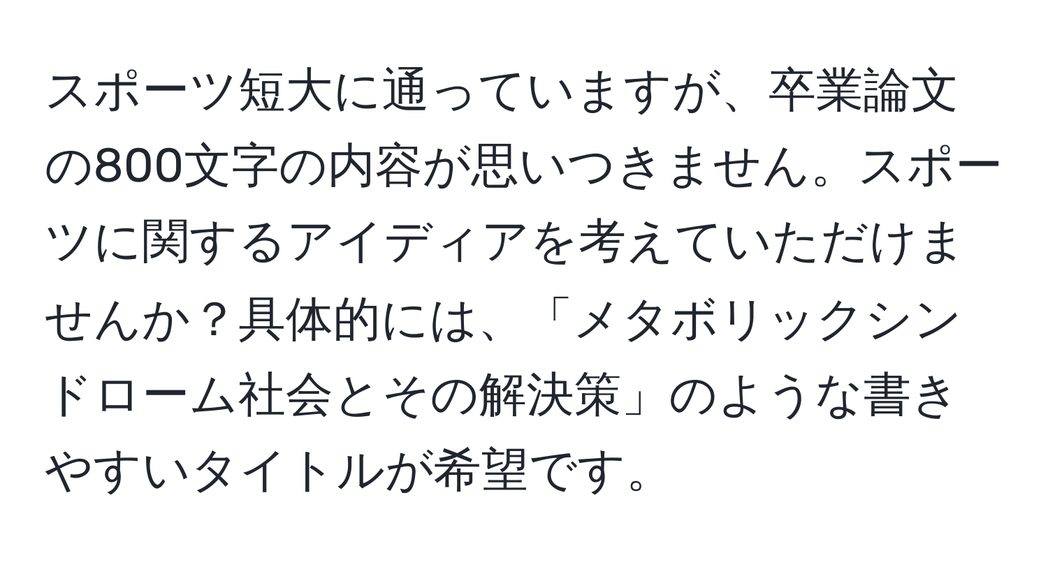 スポーツ短大に通っていますが、卒業論文の800文字の内容が思いつきません。スポーツに関するアイディアを考えていただけませんか？具体的には、「メタボリックシンドローム社会とその解決策」のような書きやすいタイトルが希望です。