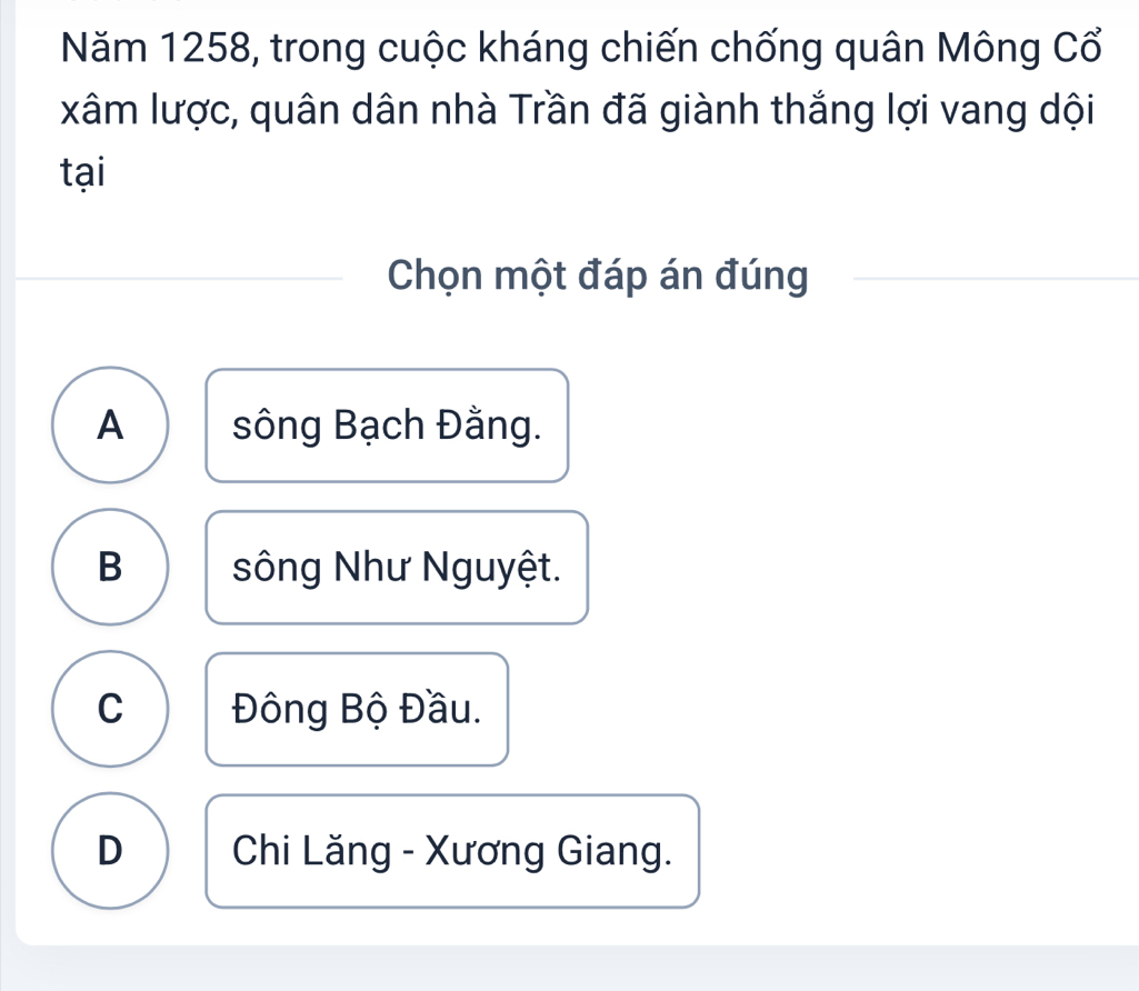 Năm 1258, trong cuộc kháng chiến chống quân Mông Cổ
xâm lược, quân dân nhà Trần đã giành thắng lợi vang dội
tại
Chọn một đáp án đúng
A sông Bạch Đằng.
B sông Như Nguyệt.
C Đông Bộ Đầu.
D Chi Lăng - Xương Giang.