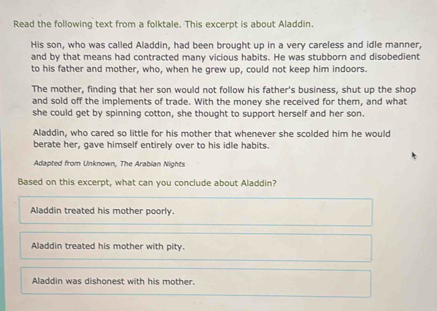 Read the following text from a folktale. This excerpt is about Aladdin.
His son, who was called Aladdin, had been brought up in a very careless and idle manner,
and by that means had contracted many vicious habits. He was stubborn and disobedient
to his father and mother, who, when he grew up, could not keep him indoors.
The mother, finding that her son would not follow his father's business, shut up the shop
and sold off the implements of trade. With the money she received for them, and what
she could get by spinning cotton, she thought to support herself and her son.
Aladdin, who cared so little for his mother that whenever she scolded him he would
berate her, gave himself entirely over to his idle habits.
Adapted from Unknown, The Arabian Nights
Based on this excerpt, what can you conclude about Aladdin?
Aladdin treated his mother poorly.
Aladdin treated his mother with pity.
Aladdin was dishonest with his mother.