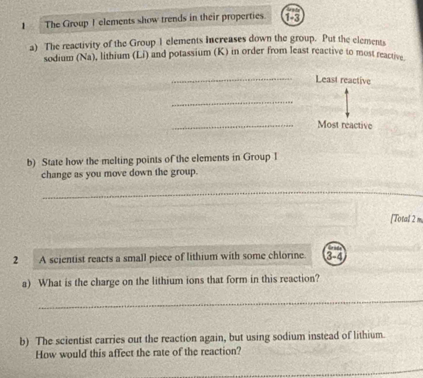 denda 
1 The Group Ielements show trends in their properties. 13 
a) The reactivity of the Group 1 elements increases down the group. Put the elements 
sodium (Na), lithium (Li) and potassium (K) in order from least reactive to most reactive 
_Least reactive 
_ 
_Most reactive 
b) State how the melting points of the elements in Group I 
change as you move down the group. 
_ 
_ 
_ 
[Total 2 m
Grada 
2 A scientist reacts a small piece of lithium with some chlorine. 3-4
a) What is the charge on the lithium ions that form in this reaction? 
_ 
b) The scientist carries out the reaction again, but using sodium instead of lithium. 
How would this affect the rate of the reaction? 
_ 
_