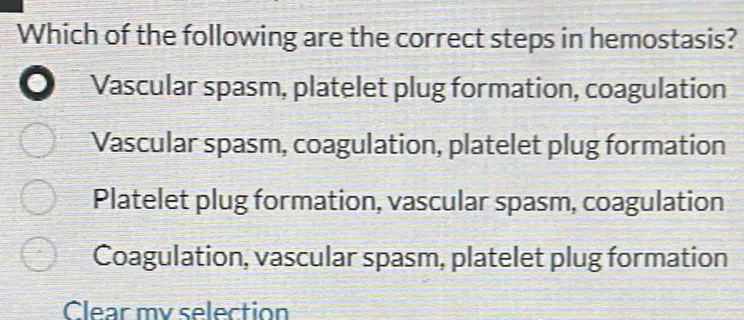 Which of the following are the correct steps in hemostasis?
Vascular spasm, platelet plug formation, coagulation
Vascular spasm, coagulation, platelet plug formation
Platelet plug formation, vascular spasm, coagulation
Coagulation, vascular spasm, platelet plug formation
Clear my selection