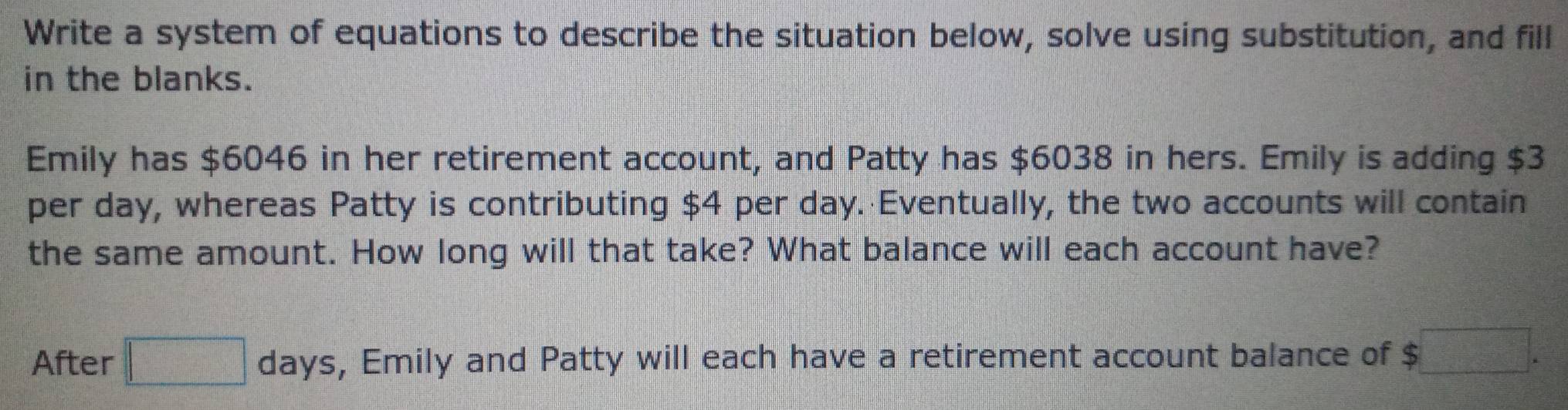 Write a system of equations to describe the situation below, solve using substitution, and fill 
in the blanks. 
Emily has $6046 in her retirement account, and Patty has $6038 in hers. Emily is adding $3
per day, whereas Patty is contributing $4 per day. Eventually, the two accounts will contain 
the same amount. How long will that take? What balance will each account have? 
After □ days , Emily and Patty will each have a retirement account balance of $□.