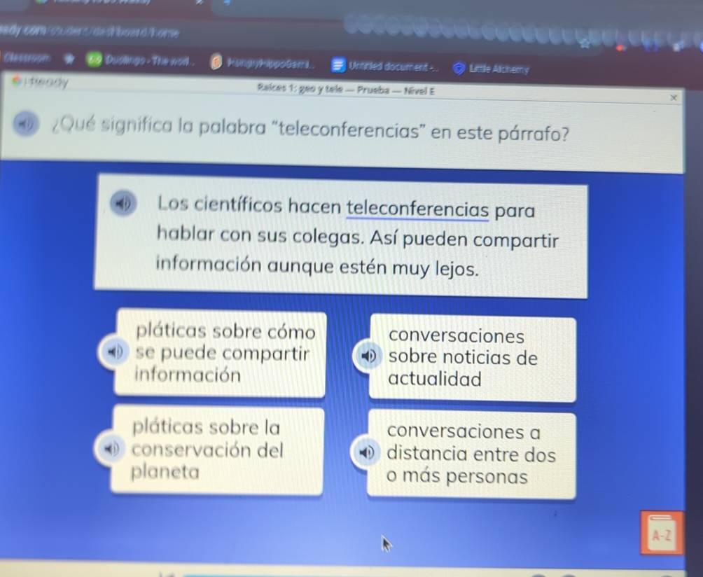 lady com/ chuder /de dh oder d/home
Clesison Duslings - The worl. kongyhippotem i . Unncled document -. . Littile Alchemy
i teady Raices 1: geo y tele — Prueba — Nivel E X
¿Qué significa la palabra “teleconferencias” en este párrafo?
Los científicos hacen teleconferencias para
hablar con sus colegas. Así pueden compartir
información aunque estén muy lejos.
pláticas sobre cómo conversaciones
se puede compartir sobre noticias de
información actualidad
pláticas sobre la conversaciones a
conservación del distancia entre dos
planeta o más personas
A-Z