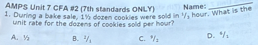 AMPS Unit 7 CFA #2 (7th standards ONLY) Name:
_
1. During a bake sale, 1½ dozen cookies were sold in ¹/₃ hour. What is the
unit rate for the dozens of cookies sold per hour?
A. ½ B. ²/₁ C. 9/₂
D. ⁶/i