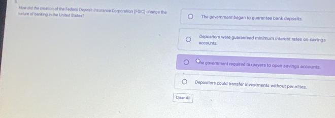 How did the creation of the Federal Deposit Insurance Corporation (FDIC) change the
nature of banking in the United States? The government began to guarantee bank deposits.
Depositors were guaranteed minimum interest rates on savings
accounts.
he govemment required taxpayers to open savings accounts.
Depositors could transfer investments without penalties.
Clear All