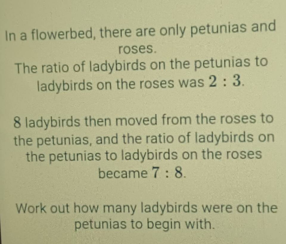 In a flowerbed, there are only petunias and 
roses. 
The ratio of ladybirds on the petunias to 
ladybirds on the roses was 2:3.
8 ladybirds then moved from the roses to 
the petunias, and the ratio of ladybirds on 
the petunias to ladybirds on the roses 
became 7:8. 
Work out how many ladybirds were on the 
petunias to begin with.