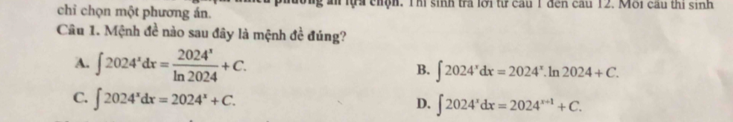 lựa chộn. Thi sinh tra lới từ cau 1 đến cau 12. Môi cầu thị sinh
chỉ chọn một phương án.
Câu 1. Mệnh đề nào sau đây là mệnh đề đúng?
A. ∈t 2024^xdx= 2024^x/ln 2024 +C.
B. ∈t 2024^xdx=2024^x.ln 2024+C.
C. ∈t 2024^xdx=2024^x+C.
D. ∈t 2024^xdx=2024^(x+1)+C.