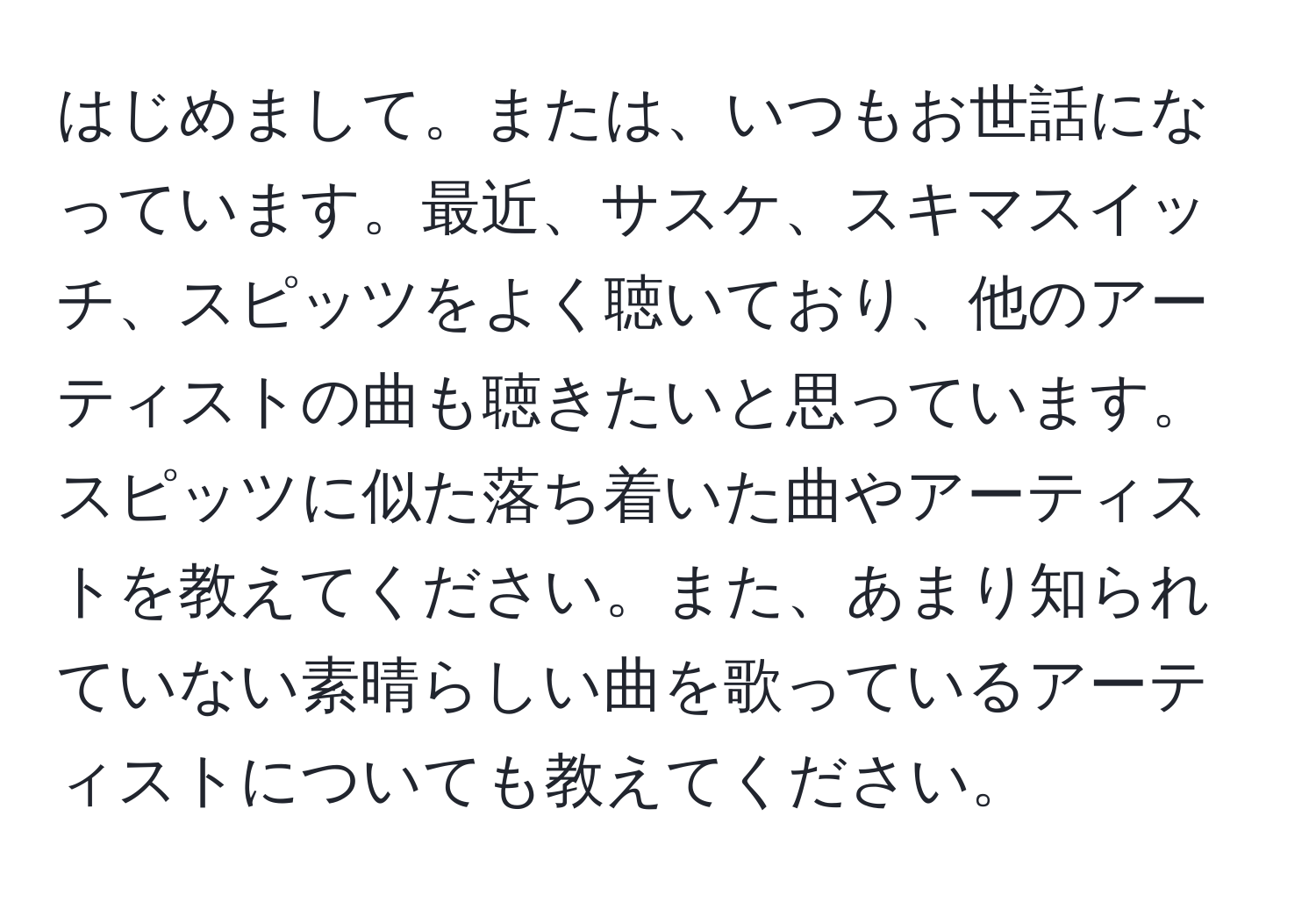 はじめまして。または、いつもお世話になっています。最近、サスケ、スキマスイッチ、スピッツをよく聴いており、他のアーティストの曲も聴きたいと思っています。スピッツに似た落ち着いた曲やアーティストを教えてください。また、あまり知られていない素晴らしい曲を歌っているアーティストについても教えてください。