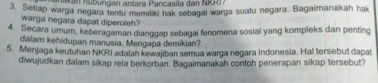 a kan K ub ungan antara Pancasila dan NRR P 
3. Setiap warga negara tentu memiliki hak sebagai warga suatu negara. Bagaimanakah hak 
warga negara dapat diperoleh? 
4. Secara umum, keberagaman dianggap sebagai fenomena sosial yang kompleks dan penting 
dalam kehidupan manusia. Mengapa demikian? 
5. Menjaga keutuhan NKRI adalah kewajiban semua warga negara Indonesia. Hal tersebut dapat 
diwujudkan dalam sikap rela berkorban. Bagaimanakah contoh penerapan sikap tersebut?