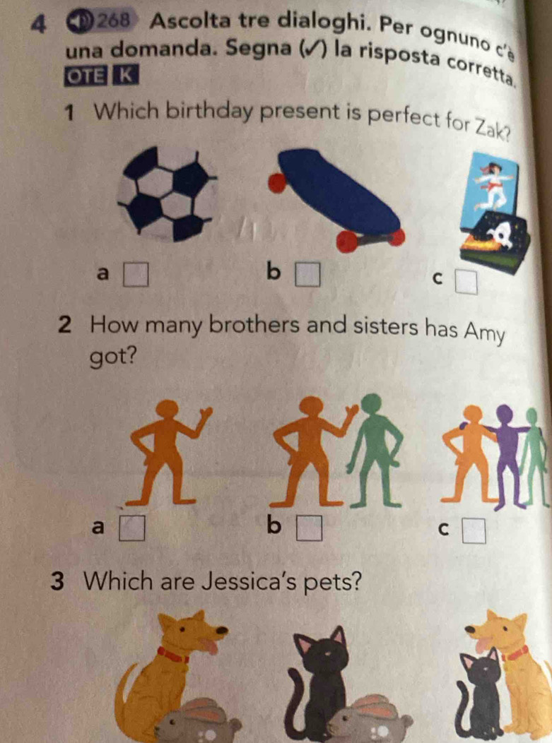 4 268 Ascolta tre dialoghi. Per ognuno c'e
una domanda. Segna (√) la risposta corretta.
OTE K
1 Which birthday present is perfect for Zak?
a □
b
C □ 
2 How many brothers and sisters has Amy
got?
a □
b □
C □ 
3 Which are Jessica's pets?