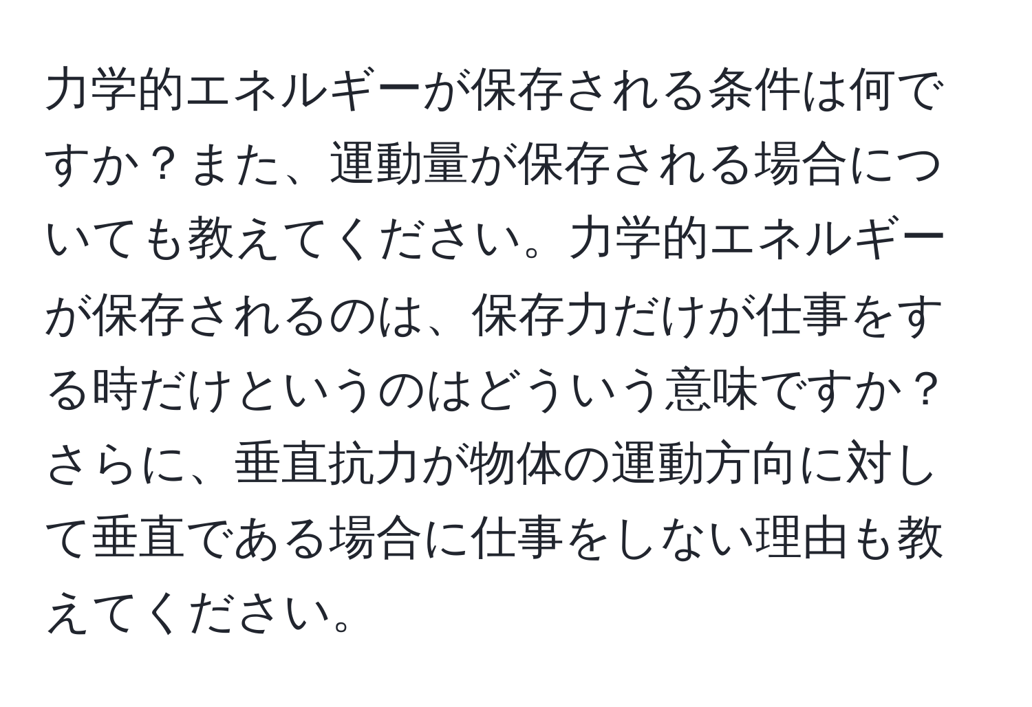 力学的エネルギーが保存される条件は何ですか？また、運動量が保存される場合についても教えてください。力学的エネルギーが保存されるのは、保存力だけが仕事をする時だけというのはどういう意味ですか？さらに、垂直抗力が物体の運動方向に対して垂直である場合に仕事をしない理由も教えてください。