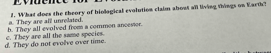 What does the theory of biological evolution claim about all living things on Earth?
a. They are all unrelated.
b. They all evolved from a common ancestor.
c. They are all the same species.
d. They do not evolve over time.