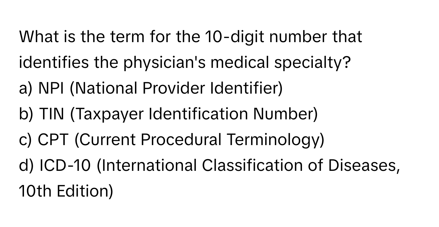 What is the term for the 10-digit number that identifies the physician's medical specialty? 

a) NPI (National Provider Identifier) 
b) TIN (Taxpayer Identification Number) 
c) CPT (Current Procedural Terminology) 
d) ICD-10 (International Classification of Diseases, 10th Edition)