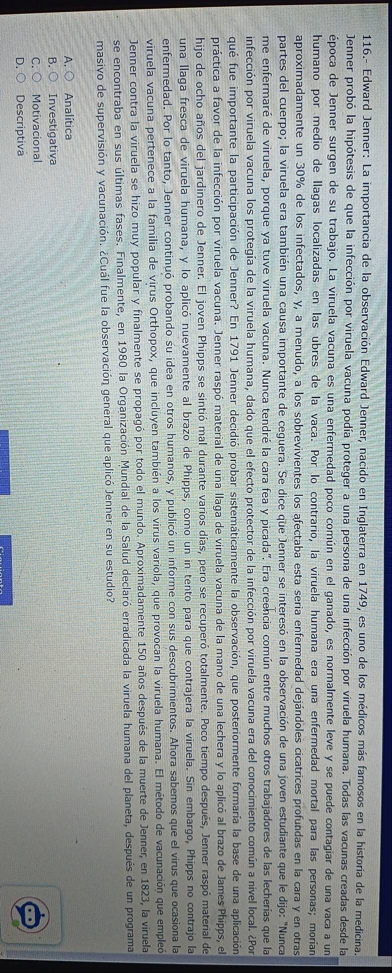 116.- Edward Jenner: La importancia de la observación Edward Jenner, nacido en Inglaterra en 1749, es uno de los médicos más famosos en la historia de la medicina.
Jenner probó la hipótesis de que la infección por viruela vacuna podía proteger a una persona de una infección por viruela humana. Todas las vacunas creadas desde la
época de Jenner surgen de su trabajo. La viruela vacuna es una enfermedad poco común en el ganado, es normalmente leve y se puede contagiar de una vaca a un
humano por medio de llagas localizadas en las ubres de la vaca. Por lo contrario, la viruela humana era una enfermedad mortal para las personas; morían
aproximadamente un 30% de los infectados, y, a menudo, a los sobrevivientes los afectaba esta seria enfermedad dejándoles cicatrices profundas en la cara y en otras
partes del cuerpo; la viruela era también una causa importante de ceguera. Se dice que Jenner se interesó en la observación de una joven estudiante que le dijo: "Nunca
me enfermaré de viruela, porque ya tuve viruela vacuna. Nunca tendré la cara fea y picada". Era creencia común entre muchos otros trabajadores de las lecherías que la
infección por viruela vacuna los protegía de la viruela humana, dado que el efecto protector de la infección por viruela vacuna era del conocimiento común a nivel local. ¿Por
qué fue importante la participación de Jenner? En 1791 Jenner decidió probar sistemáticamente la observación, que posteriormente formaría la base de una aplicación
práctica a favor de la infección por viruela vacuna. Jenner raspó material de una llaga de viruela vacuna de la mano de una lechera y lo aplicó al brazo de James Phipps, el
hijo de ocho años del jardinero de Jenner. El joven Phipps se sintió mal durante varios días, pero se recuperó totalmente. Poco tiempo después, Jenner raspó material de
una llaga fresca de viruela humana, y lo aplicó nuevamente al brazo de Phipps, como un in tento para que contrajera la viruela. Sin embargo, Phipps no contrajo la
enfermedad. Por lo tanto, Jenner continuó probando su idea en otros humanos, y publicó un informe con sus descubrimientos. Ahora sabemos que el virus que ocasiona la
viruela vacuna pertenece a la familia de virus Orthopox, que incluyen también a los virus variola, que provocan la viruela humana. El método de vacunación que empleó
Jenner contra la viruela se hizo muy popular y finalmente se propagó por todo el mundo. Aproximadamente 150 años después de la muerte de Jenner, en 1823, la viruela
se encontraba en sus últimas fases. Finalmente, en 1980 la Organización Mundial de la Salud declaró erradicada la viruela humana del planeta, después de un programa
masivo de supervisión y vacunación. ¿Cuál fue la observación general que aplicó Jenner en su estudio?
A. ○ Analítica
B. ○ Investigativa
C. ○ Motivacional
D. ○ Descriptiva