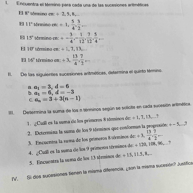 Encuentra el término para cada una de las sucesiones aritméticas 
El 8° término en: / 2, 5, 8,... 
El 11° término en: / 1,  5/4 ,  3/2 ,... 
El 15° término en: / - 3/4 , - 1/12 ,  7/12 ,  5/4 ,... 
El 10° término en: / 1, 7, 13,... 
El 16° término en: / 3,  13/4 ,  7/2 ,... 
II. De las siguientes sucesiones aritméticas, determina el quinto término. 
a. a_1=3, d=6
b. a_1=6, d=-3
C. a_n=3+3(n-1)
III. Determina la suma de los n términos según se solicite en cada sucesión aritmética. 
1. ¿Cuál es la suma de los primeros 8 términos de: / 1, 7, 13,... 7 
2. Determina la suma de los 9 términos que conforman la progresión: / -5,..., 7
3. Encuentra la suma de los primeros 8 términos de: / 3,  13/4 ,  7/2 ,... 
4. ¿Cuál es la suma de los 9 primeros términos de: / 120, 108, 96,... ., 
5. Encuentra la suma de los 13 términos de: / 15, 11.5, 8,... 
IV. Si dos sucesiones tienen la misma diferencia, ¿son la misma sucesión? Justifica