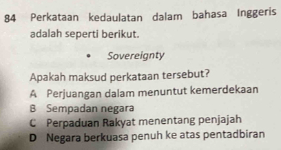 Perkataan kedaulatan dalam bahasa Inggeris
adalah seperti berikut.
Sovereignty
Apakah maksud perkataan tersebut?
A Perjuangan dalam menuntut kemerdekaan
B Sempadan negara
C Perpaduan Rakyat menentang penjajah
D Negara berkuasa penuh ke atas pentadbiran