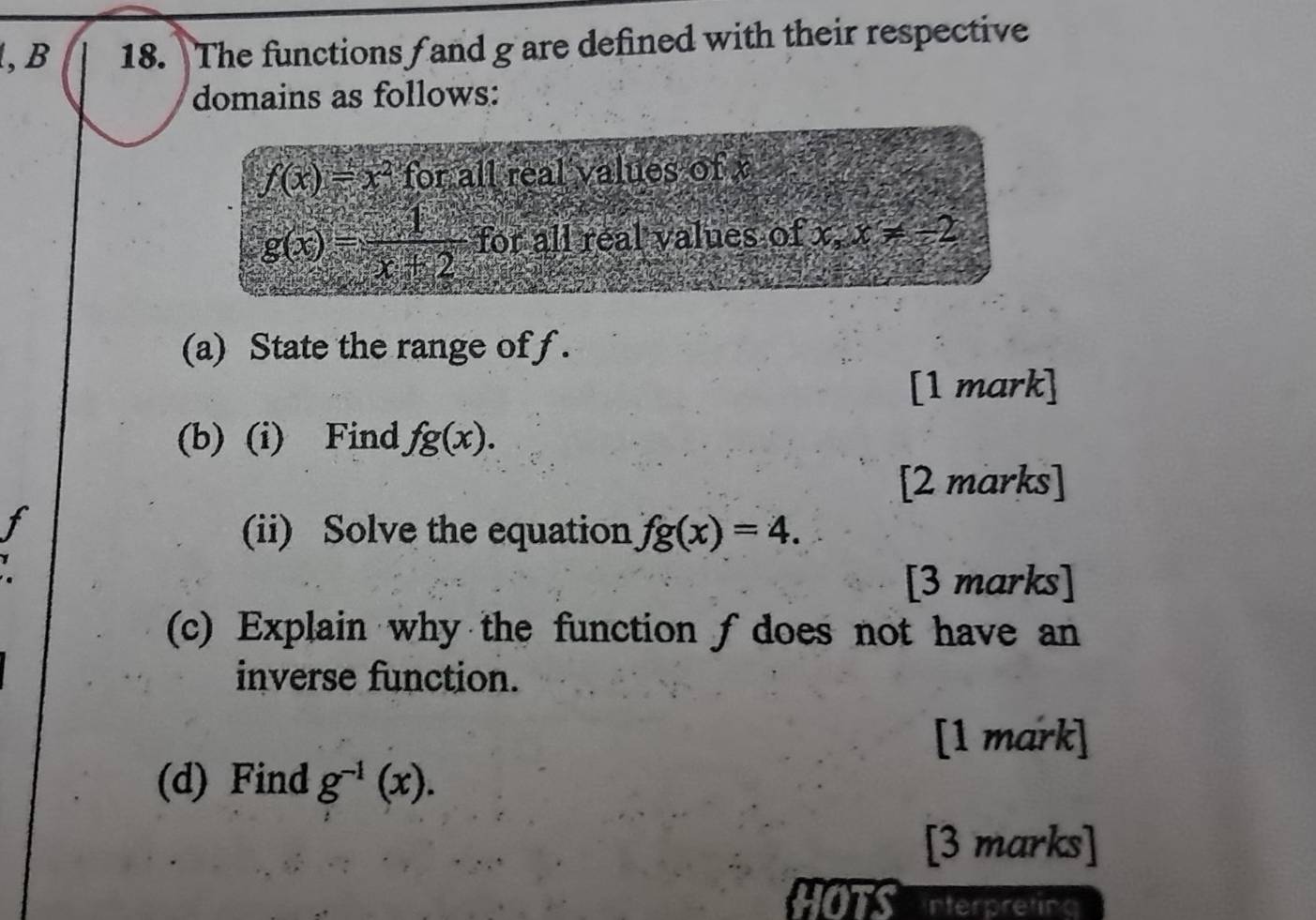 The functions f and g are defined with their respective 
domains as follows:
f(x)=x^2 for all real values of x
g(x)= 1/x+2  for all real values of x, x!= -2
(a) State the range of f. 
[1 mark] 
(b) (i) Find fg(x). 
[2 marks] 
(ii) Solve the equation fg(x)=4.
y
[3 marks] 
(c) Explain why the function fdoes not have an 
inverse function. 
[1 mark] 
(d) Find g^(-1)(x). 
[3 marks] 
HOTS interpreting