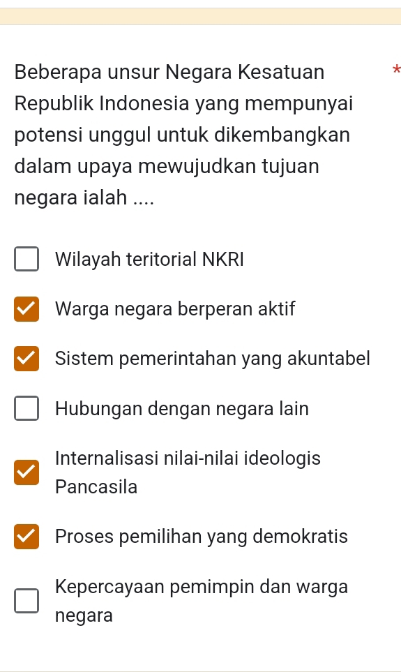 Beberapa unsur Negara Kesatuan *
Republik Indonesia yang mempunyai
potensi unggul untuk dikembangkan
dalam upaya mewujudkan tujuan
negara ialah ....
Wilayah teritorial NKRI
Warga negara berperan aktif
Sistem pemerintahan yang akuntabel
Hubungan dengan negara lain
Internalisasi nilai-nilai ideologis
Pancasila
Proses pemilihan yang demokratis
Kepercayaan pemimpin dan warga
negara