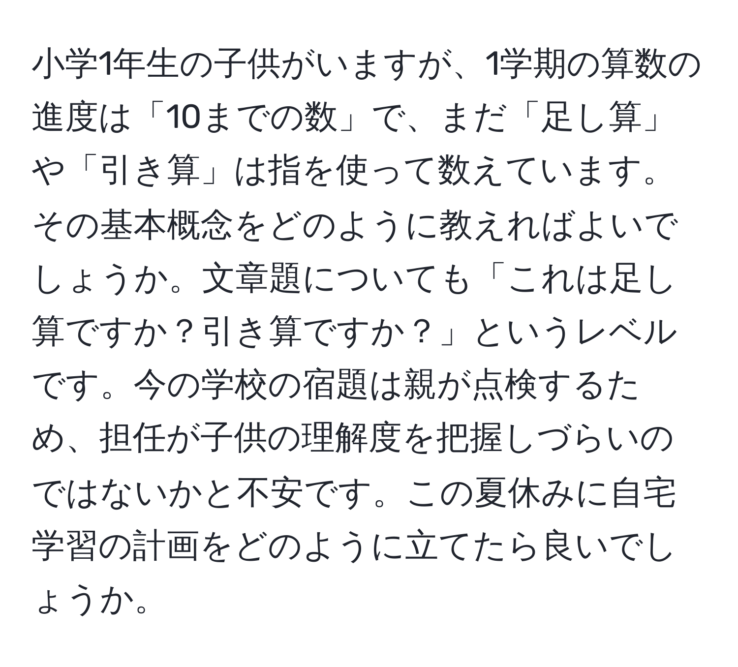 小学1年生の子供がいますが、1学期の算数の進度は「10までの数」で、まだ「足し算」や「引き算」は指を使って数えています。その基本概念をどのように教えればよいでしょうか。文章題についても「これは足し算ですか？引き算ですか？」というレベルです。今の学校の宿題は親が点検するため、担任が子供の理解度を把握しづらいのではないかと不安です。この夏休みに自宅学習の計画をどのように立てたら良いでしょうか。