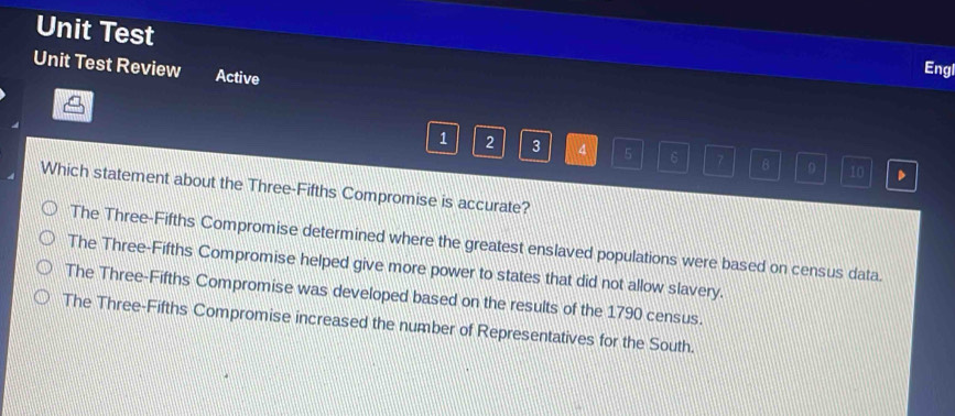 Unit Test
Unit Test Review Active
Engl
1 2 3 4 5 6 7 8 0 10 、
Which statement about the Three-Fifths Compromise is accurate?
The Three-Fifths Compromise determined where the greatest enslaved populations were based on census data.
The Three-Fifths Compromise helped give more power to states that did not allow slavery.
The Three-Fifths Compromise was developed based on the results of the 1790 census.
The Three-Fifths Compromise increased the number of Representatives for the South.