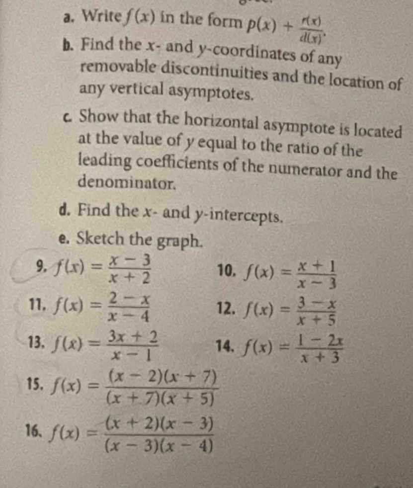 Write f(x) in the form p(x)+ r(x)/d(x) . 
b. Find the x - and y-coordinates of any 
removable discontinuities and the location of 
any vertical asymptotes. 
c Show that the horizontal asymptote is located 
at the value of y equal to the ratio of the 
leading coefficients of the numerator and the 
denominator. 
d. Find the x - and y-intercepts. 
e. Sketch the graph. 
9. f(x)= (x-3)/x+2  10. f(x)= (x+1)/x-3 
11. f(x)= (2-x)/x-4  12. f(x)= (3-x)/x+5 
13. f(x)= (3x+2)/x-1  14. f(x)= (1-2x)/x+3 
15. f(x)= ((x-2)(x+7))/(x+7)(x+5) 
16. f(x)= ((x+2)(x-3))/(x-3)(x-4) 