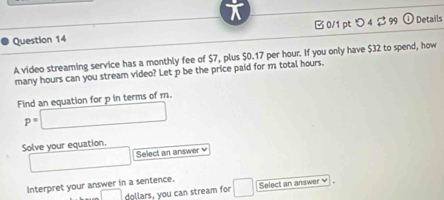 [0/1 pt つ 4 ? 99 ⓘ Details 
A video streaming service has a monthly fee of $7, plus $0.17 per hour. If you only have $32 to spend, how 
many hours can you stream video? Let p be the price paid for m total hours. 
Find an equation for p in terms of m.
p=□
Solve your equation. 
□ Select an answer 
Interpret your answer in a sentence.
□ dollars, you can stream for □ Select an answer